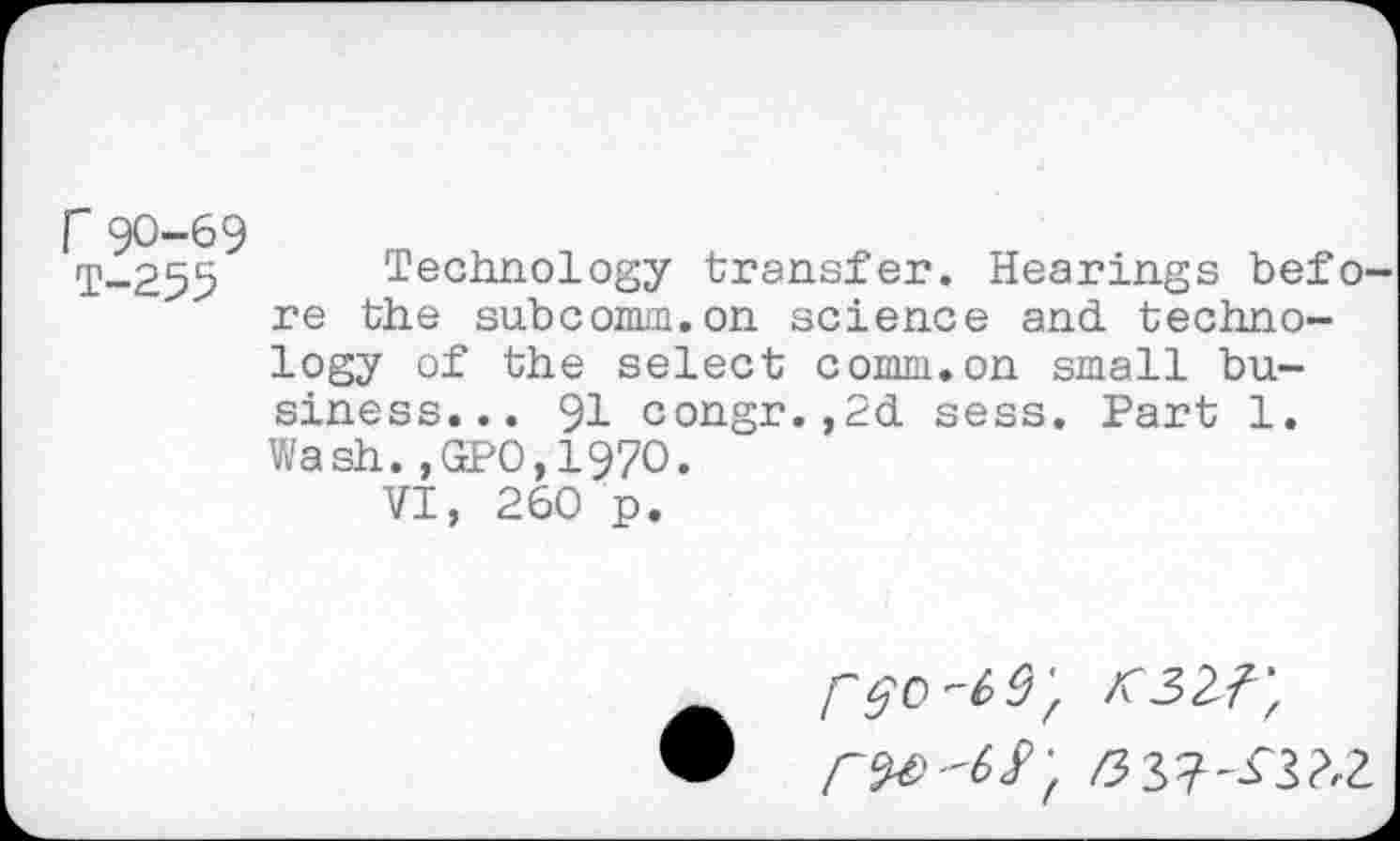 ﻿r90-69
T-255 Technology transfer. Hearings befo' re the subcomm.on science and technology of the select comm.on small business... 91 congr.,2d sess. Part 1. Wash.,GPO,197O.
VI, 260 p.
